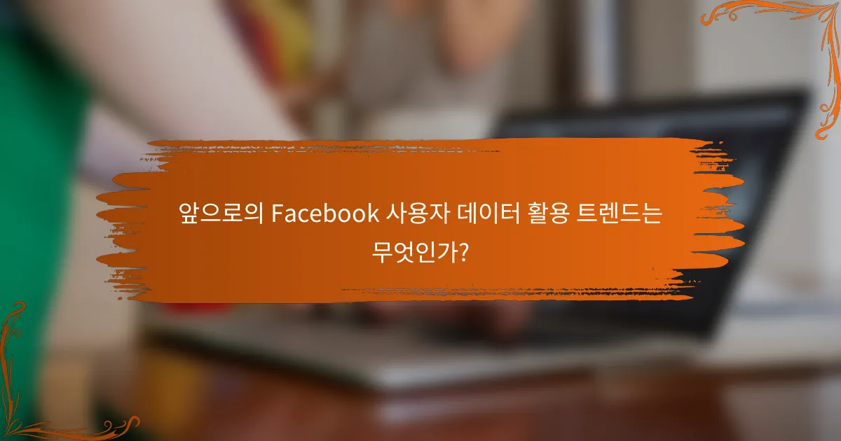 앞으로의 Facebook 사용자 데이터 활용 트렌드는 무엇인가?