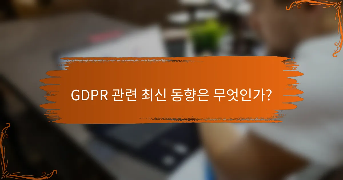 GDPR 관련 최신 동향은 무엇인가?